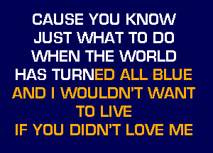 CAUSE YOU KNOW
JUST WHAT TO DO
WHEN THE WORLD
HAS TURNED ALL BLUE
AND I WOULDN'T WANT
TO LIVE
IF YOU DIDN'T LOVE ME