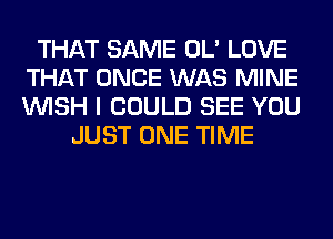 THAT SAME OL' LOVE
THAT ONCE WAS MINE
WISH I COULD SEE YOU

JUST ONE TIME
