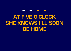 AT FIVE UCLOCK
SHE KNOWS I'LL SOON

BE HOME