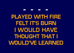 PLAYED WITH FIRE
FELT ITS BURN

I WOULD HAVE
THOUGHT THAT I
WOULD'VE LEARNED