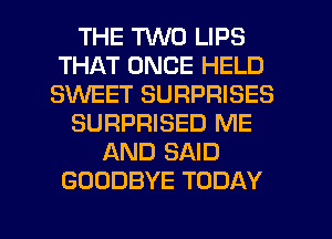 THE 'HND LIPS
THAT ONCE HELD
SINEET SURPRISES
SURPRISED ME
AND SAID
GOODBYE TODAY

g