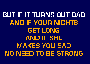 BUT IF IT TURNS OUT BAD
AND IF YOUR NIGHTS
GET LONG
AND IF SHE
MAKES YOU SAD
NO NEED TO BE STRONG