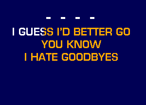 I GUESS I'D BETTER GO
YOU KNOW
I HATE GOODBYES