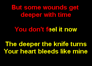 But some wounds get
deeper with time

You don't feel it now

The deeper the knife turns
Your heart bleeds like mine
