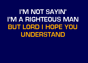 I'M NOT SAYIN'
I'M A RIGHTEOUS MAN
BUT LORD I HOPE YOU
UNDERSTAND