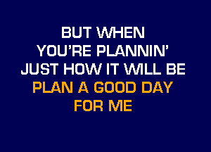 BUT WHEN
YOU'RE PLANNIN'
JUST HOW IT WILL BE
PLAN A GOOD DAY
FOR ME