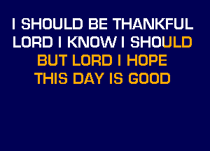 I SHOULD BE THANKFUL
LORD I KNOWI SHOULD
BUT LORD I HOPE
THIS DAY IS GOOD