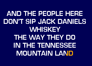 AND THE PEOPLE HERE
DON'T SIP JACK DANIELS
VVHISKEY
THE WAY THEY DO
IN THE TENNESSEE
MOUNTAIN LAND