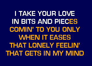 I TAKE YOUR LOVE
IN BITS AND PIECES
COMIM TO YOU ONLY
WHEN IT EASES
THAT LONELY FEELIM
THAT GETS IN MY MIND