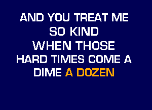 AND YOU TREAT ME
SO KIND

WHEN THOSE
HARD TIMES COME A
DIME A DOZEN