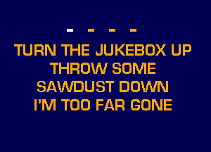 TURN THE JUKEBOX UP
THROW SOME
SAWDUST DOWN
I'M T00 FAR GONE