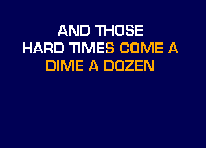AND THOSE
HARD TIMES COME A
DIME A DUZEN