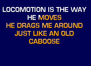 LOCOMOTION IS THE WAY
HE MOVES
HE DRAGS ME AROUND
JUST LIKE AN OLD
CABOOSE