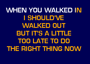 WHEN YOU WALKED IN
I SHOULD'VE
WALKED OUT

BUT ITS A LITTLE
TOO LATE TO DO
THE RIGHT THING NOW