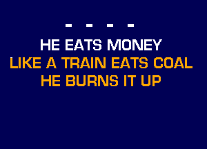 HE EATS MONEY
LIKE A TRAIN EATS COAL
HE BURNS IT UP