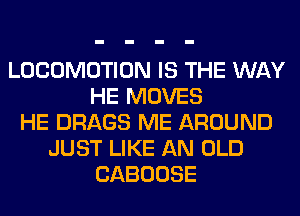 LOCOMOTION IS THE WAY
HE MOVES
HE DRAGS ME AROUND
JUST LIKE AN OLD
CABOOSE