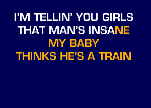 I'M TELLIM YOU GIRLS
THAT MAN'S INSANE
MY BABY
THINKS HE'S A TRAIN