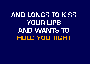 AND LUNGS T0 KISS
YOUR LIPS
AND WANTS TO

HOLD YOU TIGHT