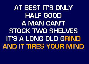 AT BEST ITS ONLY
HALF GOOD
A MAN CAN'T
STOCK TWO SHELVES
ITS A LONG OLD GRIND
AND IT TIRES YOUR MIND