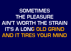 SOMETIMES
THE PLEASURE
AIN'T WORTH THE STRAIN
ITS A LONG OLD GRIND
AND IT TIRES YOUR MIND