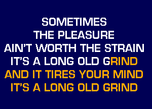SOMETIMES
THE PLEASURE
AIN'T WORTH THE STRAIN
ITS A LONG OLD GRIND
AND IT TIRES YOUR MIND
ITS A LONG OLD GRIND