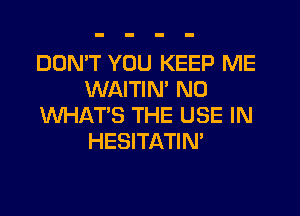 DON'T YOU KEEP ME
WAITIM N0
WHAT'S THE USE IN
HESITATIN'