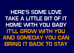 HERES SOME LOVE
TAKE A LITTLE BIT OF IT
HOME WITH YOU BABY
IT'LL GROW WITH YOU

AND SOMEDAY YOU CAN
BRING IT BACK TO STAY
