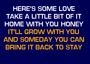 HERES SOME LOVE
TAKE A LITTLE BIT OF IT
HOME WITH YOU HONEY

IT'LL GROW WITH YOU
AND SOMEDAY YOU CAN
BRING IT BACK TO STAY