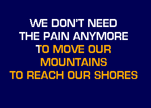 WE DON'T NEED
THE PAIN ANYMORE
TO MOVE OUR
MOUNTAINS
TO REACH OUR SHORES