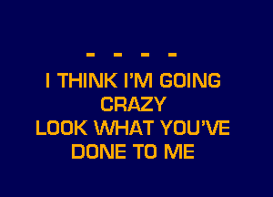 I THINK I'M GOING

CRAZY
LOOK WHAT YOU'VE
DONE TO ME