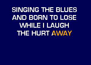 SINGING THE BLUES
AND BURN TO LOSE
WHILE I LAUGH
THE HURT AWAY