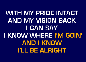 INITH MY PRIDE INTACT
AND MY VISION BACK
I CAN SAY
I KNOW INHERE I'M GOIN'
AND I KNOW
I'LL BE ALRIGHT