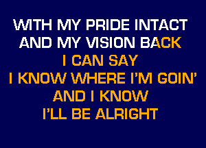 INITH MY PRIDE INTACT
AND MY VISION BACK
I CAN SAY
I KNOW INHERE I'M GOIN'
AND I KNOW
I'LL BE ALRIGHT