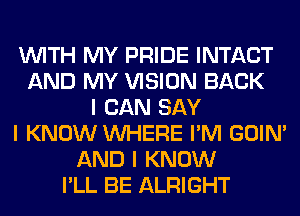 INITH MY PRIDE INTACT
AND MY VISION BACK
I CAN SAY
I KNOW INHERE I'M GOIN'
AND I KNOW
I'LL BE ALRIGHT