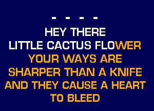 HEY THERE
LITI'LE CACTUS FLOWER
YOUR WAYS ARE

SHARPER THAN A KNIFE
AND THEY CAUSE A HEART
T0 BLEED