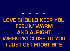 LOVE SHOULD KEEP YOU
FEELIM WARM
AND ALRIGHT
WHEN I'M CLOSE TO YOU
I JUST GET FROST BITE