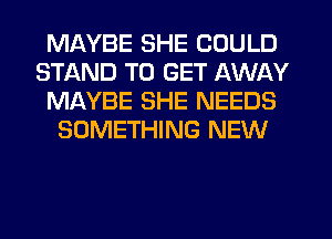 MAYBE SHE COULD
STAND TO GET AWAY
MAYBE SHE NEEDS
SOMETHING NEW