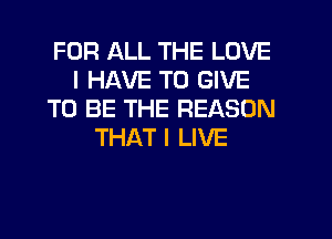FOR ALL THE LOVE
I HAVE TO GIVE
TO BE THE REASON
THAT I LIVE
