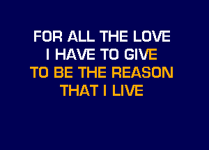 FOR ALL THE LOVE
I HAVE TO GIVE
TO BE THE REASON
THAT I LIVE