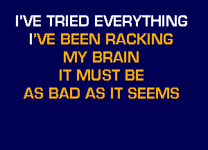 I'VE TRIED EVERYTHING
I'VE BEEN RACKING
MY BRAIN
IT MUST BE
AS BAD AS IT SEEMS