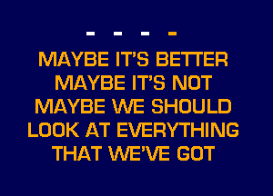 MAYBE ITS BETTER
MAYBE ITS NOT
MAYBE WE SHOULD
LOOK AT EVERYTHING
THAT WE'VE GOT