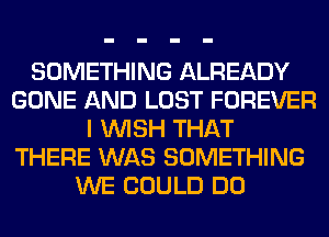 SOMETHING ALREADY
GONE AND LOST FOREVER
I WISH THAT
THERE WAS SOMETHING
WE COULD DO