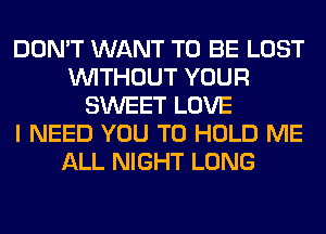 DON'T WANT TO BE LOST
WITHOUT YOUR
SWEET LOVE
I NEED YOU TO HOLD ME
ALL NIGHT LONG