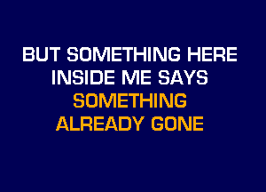 BUT SOMETHING HERE
INSIDE ME SAYS
SOMETHING
ALREADY GONE