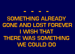 SOMETHING ALREADY
GONE AND LOST FOREVER
I WISH THAT
THERE WAS SOMETHING
WE COULD DO