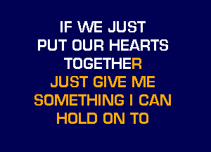 IF WE JUST
PUT OUR HEARTS
TOGETHER
JUST GIVE ME
SOMETHING I CAN

HOLD ON TO I