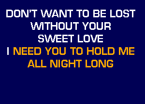 DON'T WANT TO BE LOST
WITHOUT YOUR
SWEET LOVE
I NEED YOU TO HOLD ME
ALL NIGHT LONG