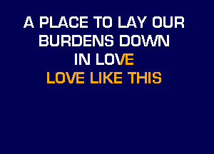 A PLACE TO LAY OUR
BURDENS DOWN
IN LOVE

LOVE LIKE THIS