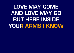 LOVE MAY COME
AND LOVE MAY GO
BUT HERE INSIDE
YOUR ARMS I KNOW