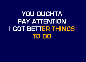 YOU OUGHTA
PAY ATTENTION
I GOT BETTER THINGS

TO DO